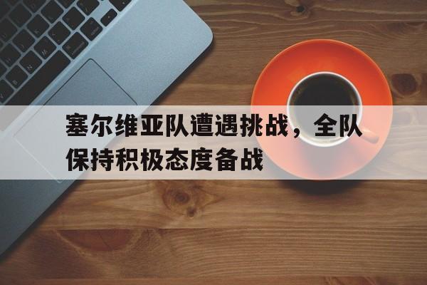 包含塞尔维亚队遭遇挑战，全队保持积极态度备战的词条