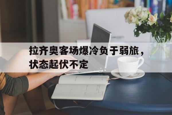 关于拉齐奥客场爆冷负于弱旅，状态起伏不定的信息