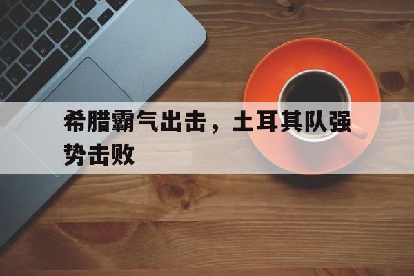 希腊霸气出击，土耳其队强势击败