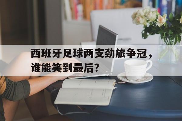 西班牙足球两支劲旅争冠，谁能笑到最后？的简单介绍