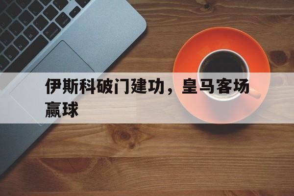 关于伊斯科破门建功，皇马客场赢球的信息