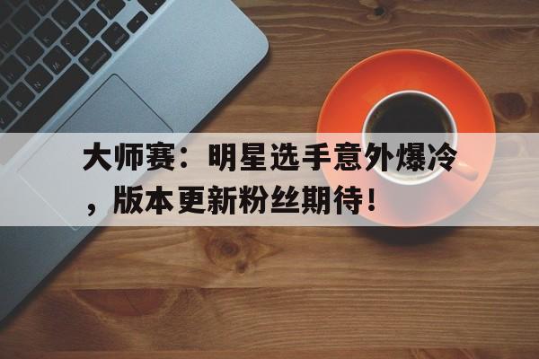 大师赛：明星选手意外爆冷，版本更新粉丝期待！