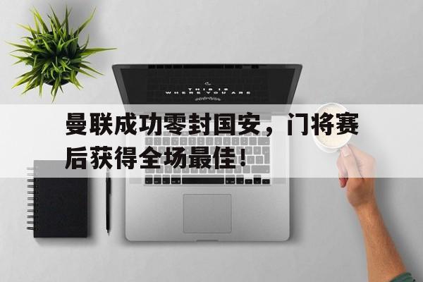 曼联成功零封国安，门将赛后获得全场最佳！曼联成功零封国安,门将赛后获得全场最佳进球