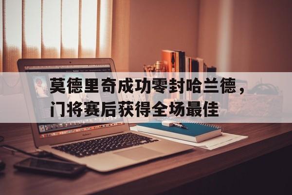 莫德里奇成功零封哈兰德，门将赛后获得全场最佳