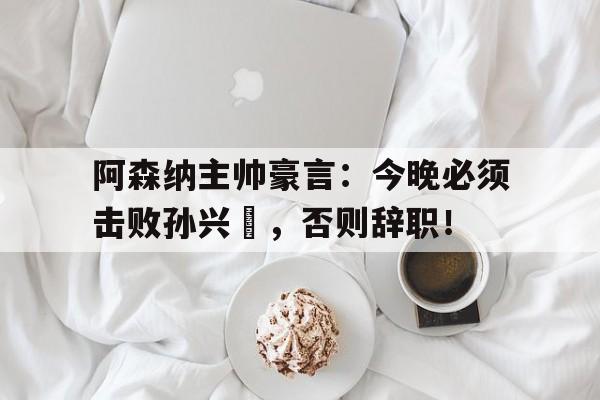 阿森纳主帅豪言:今晚必须击败孙兴慜,否则辞职!